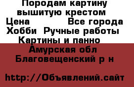 Породам картину вышитую крестом › Цена ­ 8 000 - Все города Хобби. Ручные работы » Картины и панно   . Амурская обл.,Благовещенский р-н